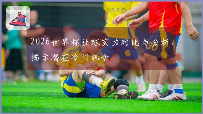 2026世界杯让球实力对比与分析，揭示潜在冷门机会