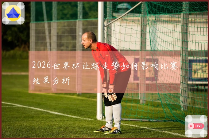 2026世界杯让球走势如何影响比赛结果分析